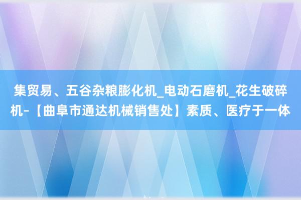 集贸易、五谷杂粮膨化机_电动石磨机_花生破碎机–【曲阜市通达机械销售处】素质、医疗于一体